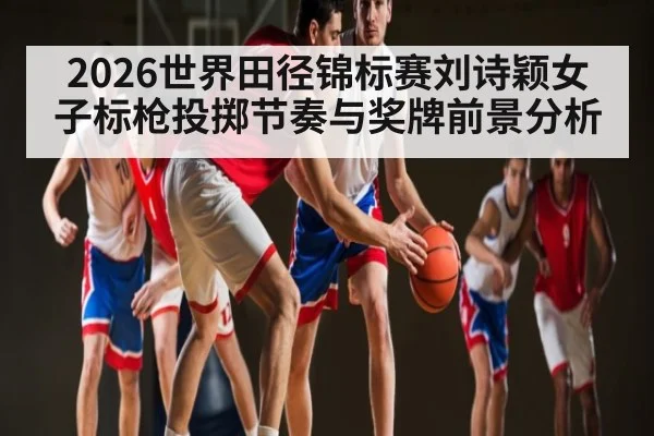 2026世界田径锦标赛刘诗颖女子标枪投掷节奏与奖牌前景分析